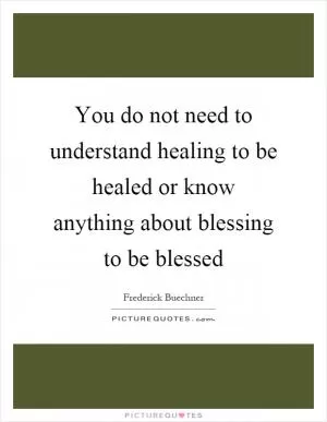 You do not need to understand healing to be healed or know anything about blessing to be blessed Picture Quote #1