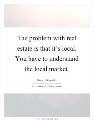 The problem with real estate is that it’s local. You have to understand the local market Picture Quote #1