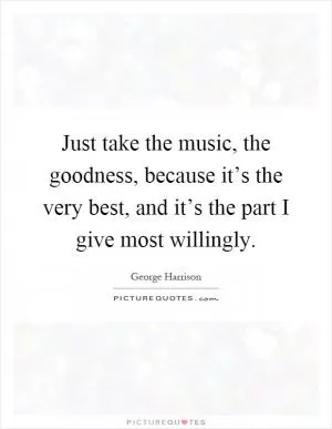 Just take the music, the goodness, because it’s the very best, and it’s the part I give most willingly Picture Quote #1