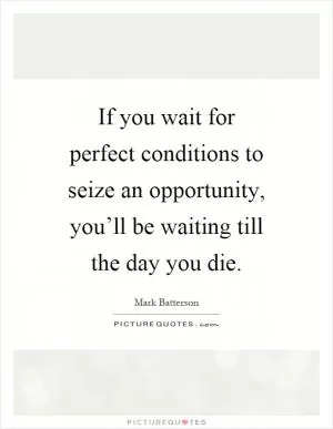 If you wait for perfect conditions to seize an opportunity, you’ll be waiting till the day you die Picture Quote #1