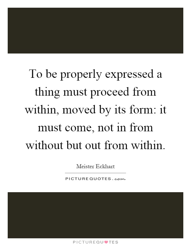 To be properly expressed a thing must proceed from within, moved by its form: it must come, not in from without but out from within Picture Quote #1