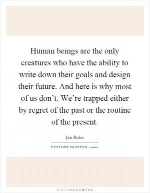 Human beings are the only creatures who have the ability to write down their goals and design their future. And here is why most of us don’t. We’re trapped either by regret of the past or the routine of the present Picture Quote #1