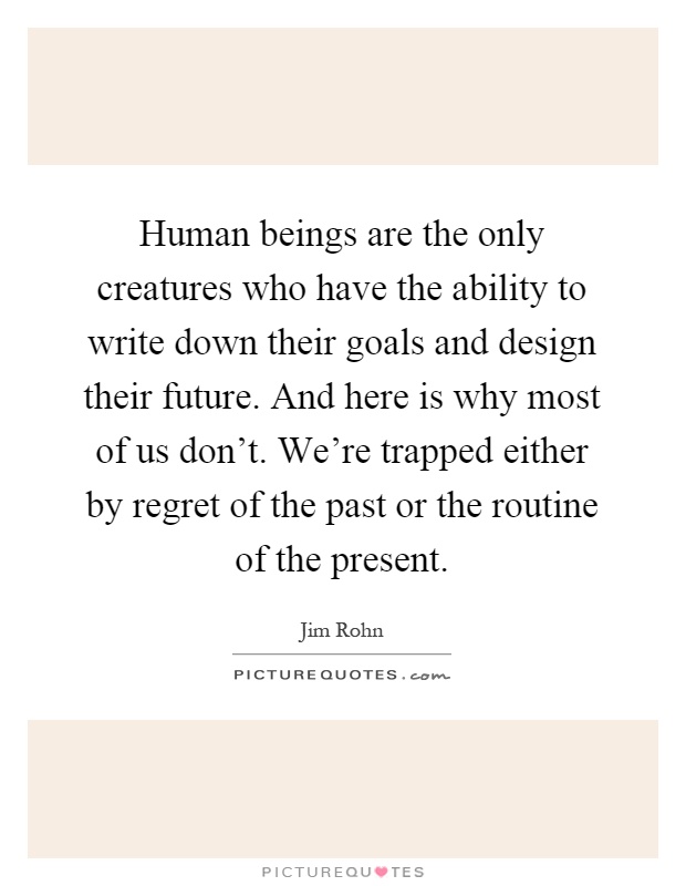 Human beings are the only creatures who have the ability to write down their goals and design their future. And here is why most of us don't. We're trapped either by regret of the past or the routine of the present Picture Quote #1