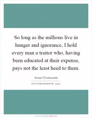 So long as the millions live in hunger and ignorance, I hold every man a traitor who, having been educated at their expense, pays not the least heed to them Picture Quote #1