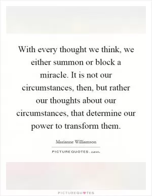 With every thought we think, we either summon or block a miracle. It is not our circumstances, then, but rather our thoughts about our circumstances, that determine our power to transform them Picture Quote #1