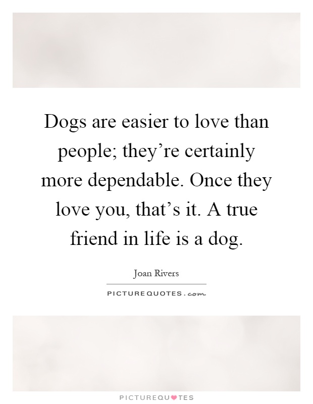 Dogs are easier to love than people; they're certainly more dependable. Once they love you, that's it. A true friend in life is a dog Picture Quote #1