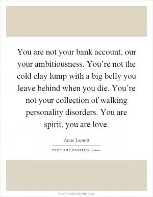 You are not your bank account, our your ambitiousness. You’re not the cold clay lump with a big belly you leave behind when you die. You’re not your collection of walking personality disorders. You are spirit, you are love Picture Quote #1