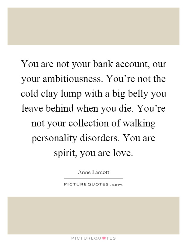 You are not your bank account, our your ambitiousness. You're not the cold clay lump with a big belly you leave behind when you die. You're not your collection of walking personality disorders. You are spirit, you are love Picture Quote #1