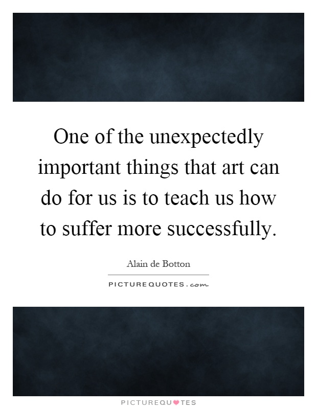 One of the unexpectedly important things that art can do for us is to teach us how to suffer more successfully Picture Quote #1