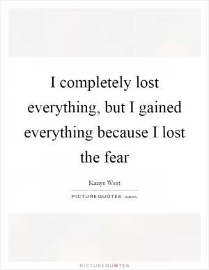 I completely lost everything, but I gained everything because I lost the fear Picture Quote #1