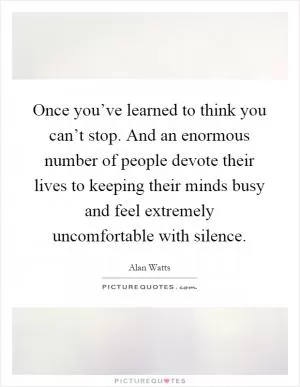 Once you’ve learned to think you can’t stop. And an enormous number of people devote their lives to keeping their minds busy and feel extremely uncomfortable with silence Picture Quote #1