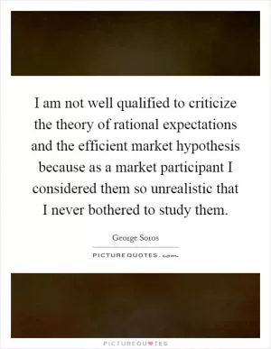 I am not well qualified to criticize the theory of rational expectations and the efficient market hypothesis because as a market participant I considered them so unrealistic that I never bothered to study them Picture Quote #1