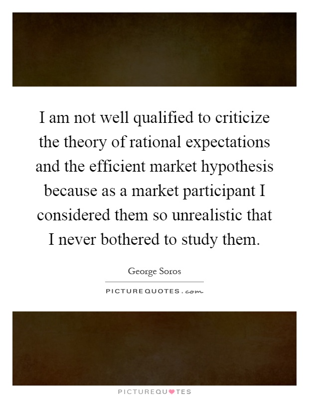 I am not well qualified to criticize the theory of rational expectations and the efficient market hypothesis because as a market participant I considered them so unrealistic that I never bothered to study them Picture Quote #1