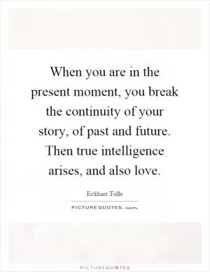 When you are in the present moment, you break the continuity of your story, of past and future. Then true intelligence arises, and also love Picture Quote #1