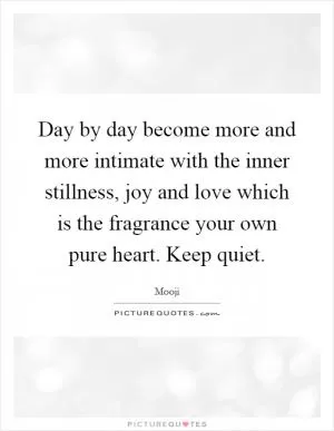 Day by day become more and more intimate with the inner stillness, joy and love which is the fragrance your own pure heart. Keep quiet Picture Quote #1