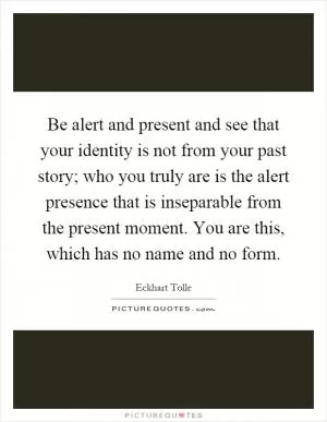 Be alert and present and see that your identity is not from your past story; who you truly are is the alert presence that is inseparable from the present moment. You are this, which has no name and no form Picture Quote #1