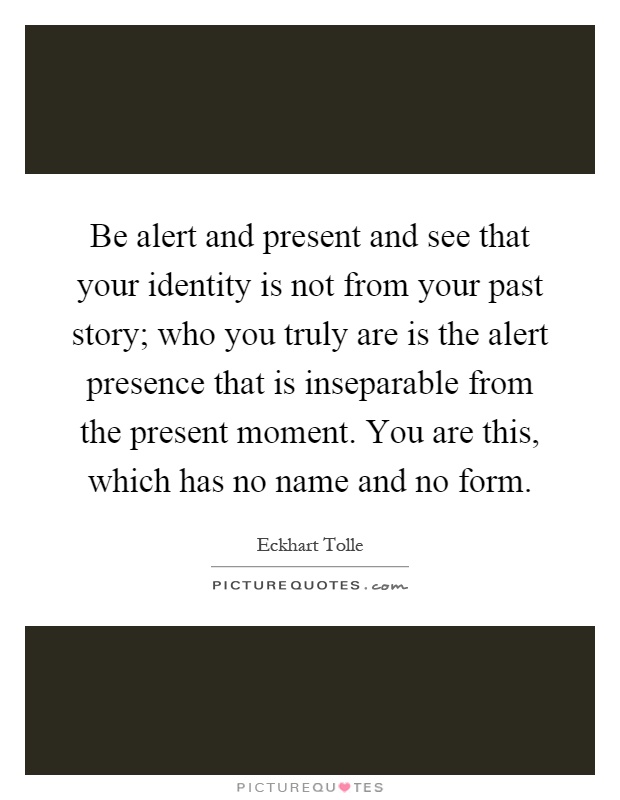 Be alert and present and see that your identity is not from your past story; who you truly are is the alert presence that is inseparable from the present moment. You are this, which has no name and no form Picture Quote #1
