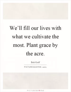 We’ll fill our lives with what we cultivate the most. Plant grace by the acre Picture Quote #1