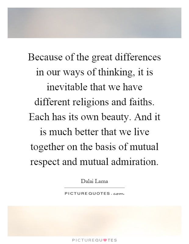Because of the great differences in our ways of thinking, it is inevitable that we have different religions and faiths. Each has its own beauty. And it is much better that we live together on the basis of mutual respect and mutual admiration Picture Quote #1