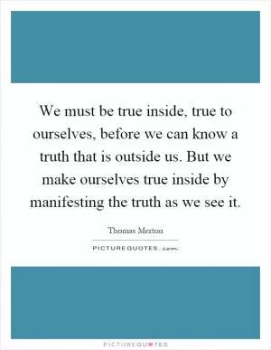 We must be true inside, true to ourselves, before we can know a truth that is outside us. But we make ourselves true inside by manifesting the truth as we see it Picture Quote #1