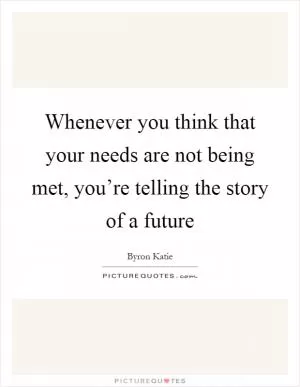 Whenever you think that your needs are not being met, you’re telling the story of a future Picture Quote #1