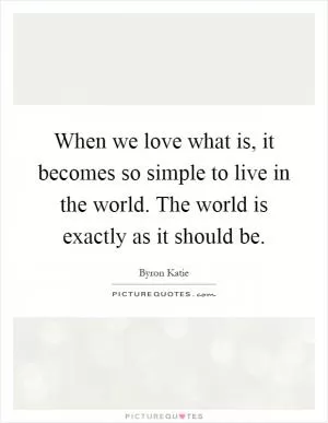 When we love what is, it becomes so simple to live in the world. The world is exactly as it should be Picture Quote #1