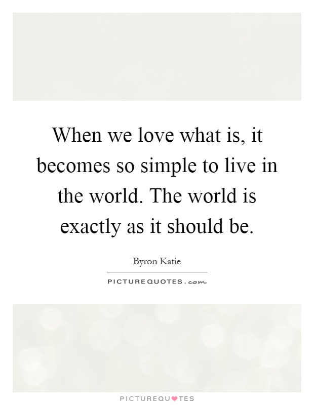 When we love what is, it becomes so simple to live in the world. The world is exactly as it should be Picture Quote #1
