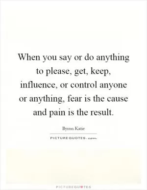 When you say or do anything to please, get, keep, influence, or control anyone or anything, fear is the cause and pain is the result Picture Quote #1