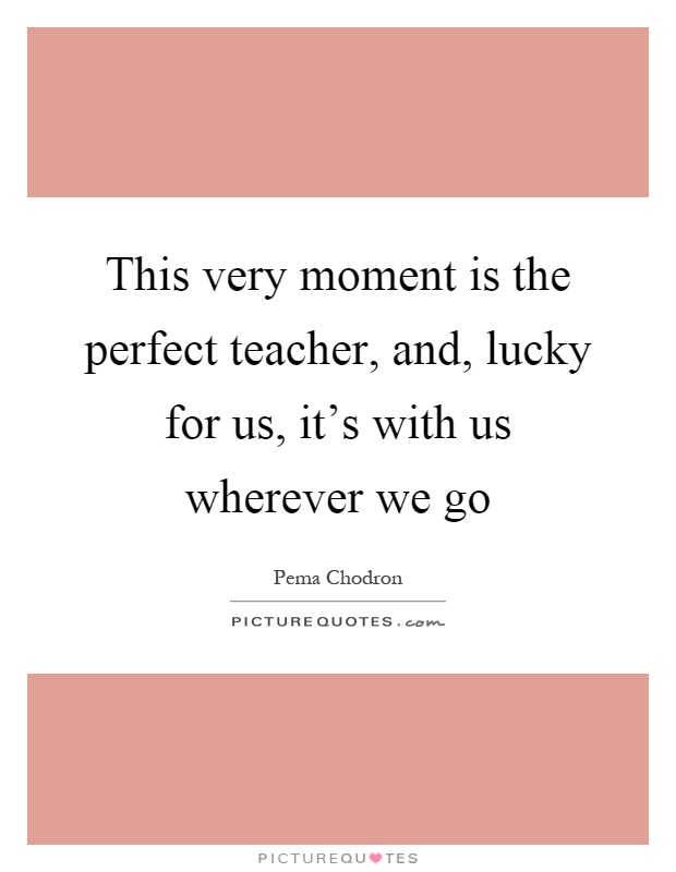 This very moment is the perfect teacher, and, lucky for us, it's with us wherever we go Picture Quote #1
