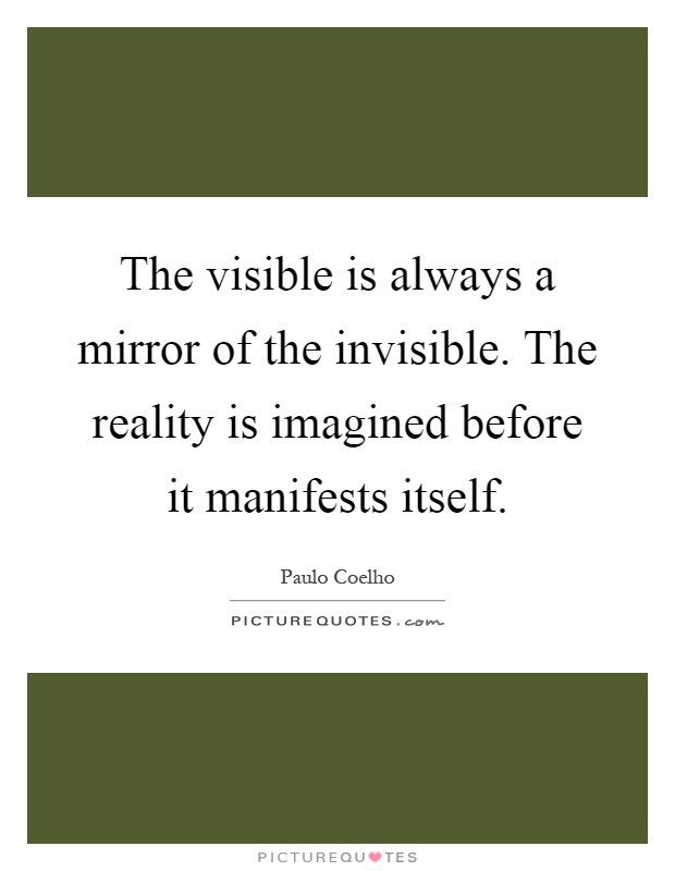 The visible is always a mirror of the invisible. The reality is imagined before it manifests itself Picture Quote #1