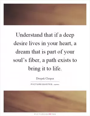 Understand that if a deep desire lives in your heart, a dream that is part of your soul’s fiber, a path exists to bring it to life Picture Quote #1