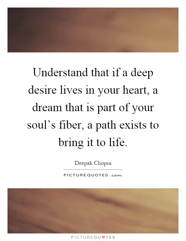 Understand that if a deep desire lives in your heart, a dream that is part of your soul's fiber, a path exists to bring it to life Picture Quote #1