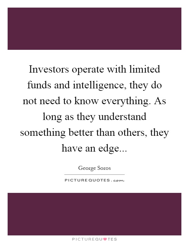 Investors operate with limited funds and intelligence, they do not need to know everything. As long as they understand something better than others, they have an edge Picture Quote #1