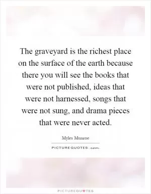 The graveyard is the richest place on the surface of the earth because there you will see the books that were not published, ideas that were not harnessed, songs that were not sung, and drama pieces that were never acted Picture Quote #1