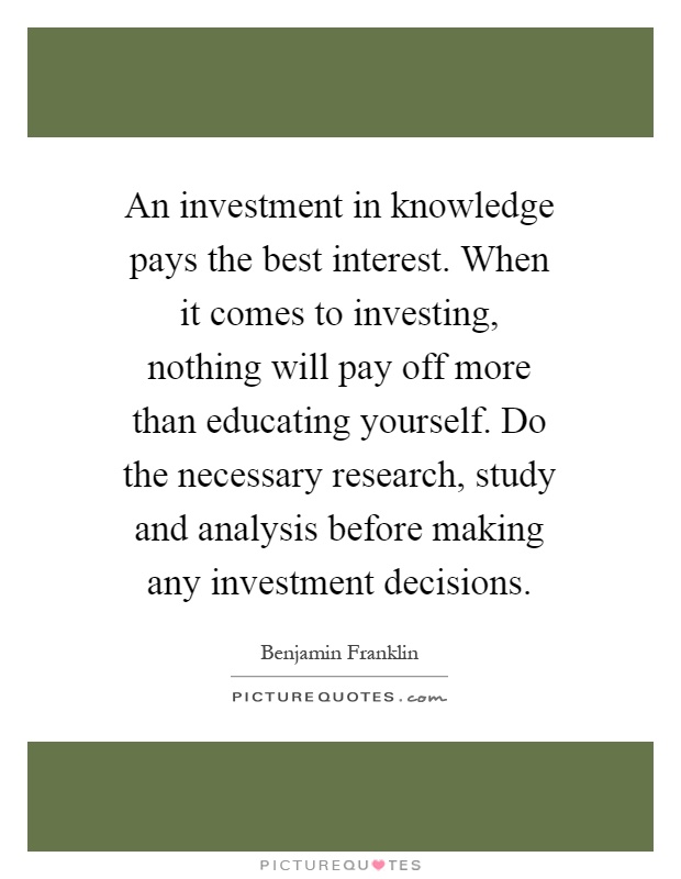 An investment in knowledge pays the best interest. When it comes to investing, nothing will pay off more than educating yourself. Do the necessary research, study and analysis before making any investment decisions Picture Quote #1