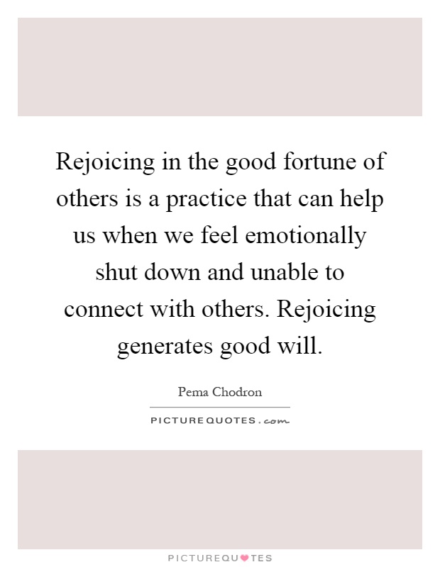 Rejoicing in the good fortune of others is a practice that can help us when we feel emotionally shut down and unable to connect with others. Rejoicing generates good will Picture Quote #1