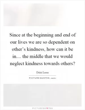 Since at the beginning and end of our lives we are so dependent on other’s kindness, how can it be in.... the middle that we would neglect kindness towards others? Picture Quote #1