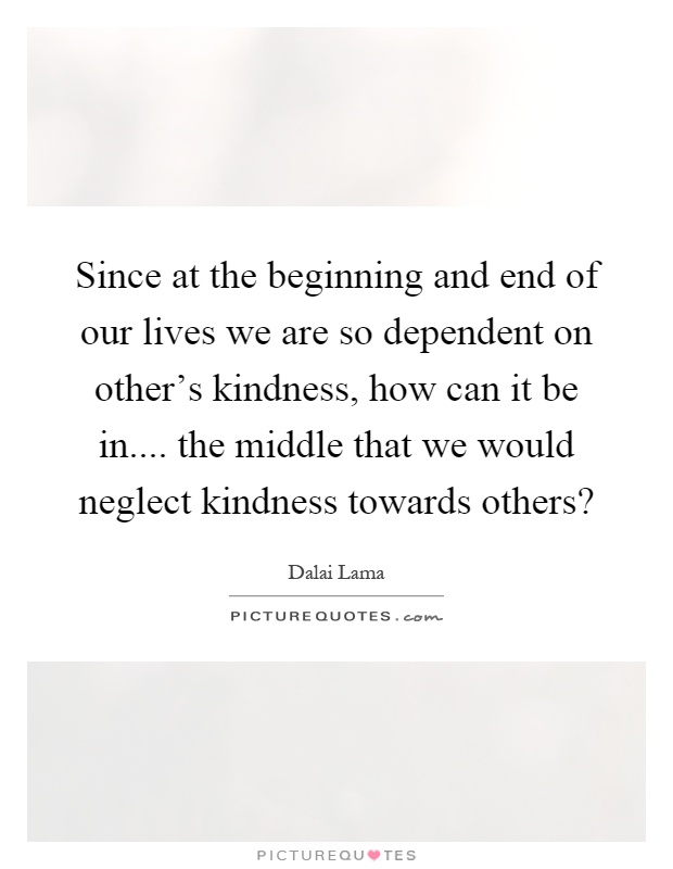 Since at the beginning and end of our lives we are so dependent on other's kindness, how can it be in.... the middle that we would neglect kindness towards others? Picture Quote #1