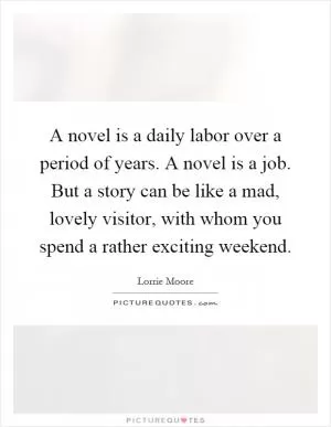 A novel is a daily labor over a period of years. A novel is a job. But a story can be like a mad, lovely visitor, with whom you spend a rather exciting weekend Picture Quote #1