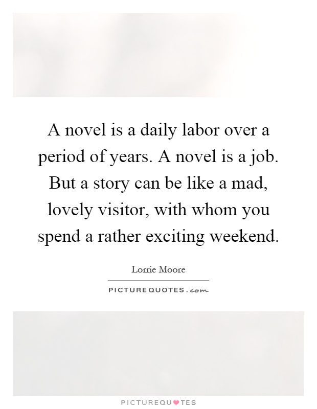 A novel is a daily labor over a period of years. A novel is a job. But a story can be like a mad, lovely visitor, with whom you spend a rather exciting weekend Picture Quote #1