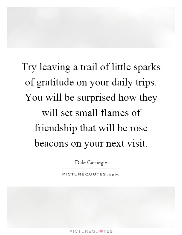 Try leaving a trail of little sparks of gratitude on your daily trips. You will be surprised how they will set small flames of friendship that will be rose beacons on your next visit Picture Quote #1