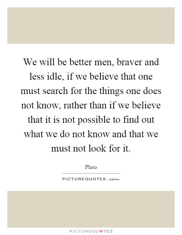 We will be better men, braver and less idle, if we believe that one must search for the things one does not know, rather than if we believe that it is not possible to find out what we do not know and that we must not look for it Picture Quote #1
