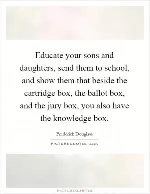 Educate your sons and daughters, send them to school, and show them that beside the cartridge box, the ballot box, and the jury box, you also have the knowledge box Picture Quote #1