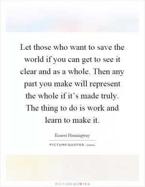 Let those who want to save the world if you can get to see it clear and as a whole. Then any part you make will represent the whole if it’s made truly. The thing to do is work and learn to make it Picture Quote #1