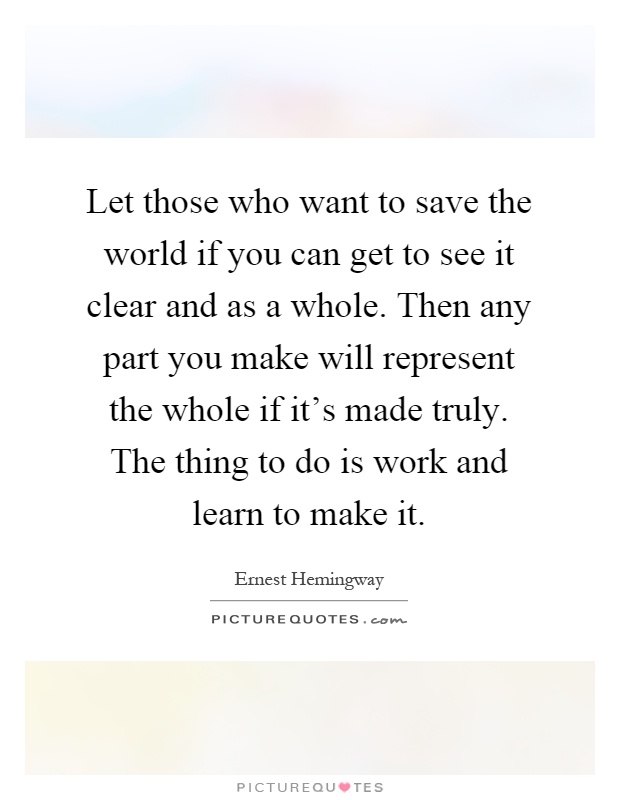 Let those who want to save the world if you can get to see it clear and as a whole. Then any part you make will represent the whole if it's made truly. The thing to do is work and learn to make it Picture Quote #1