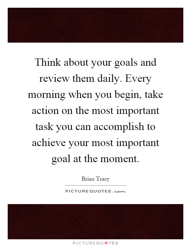 Think about your goals and review them daily. Every morning when you begin, take action on the most important task you can accomplish to achieve your most important goal at the moment Picture Quote #1