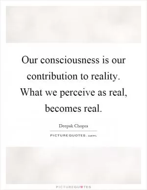 Our consciousness is our contribution to reality. What we perceive as real, becomes real Picture Quote #1