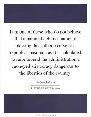 I am one of those who do not believe that a national debt is a national blessing, but rather a curse to a republic; inasmuch as it is calculated to raise around the administration a moneyed aristocracy dangerous to the liberties of the country Picture Quote #1