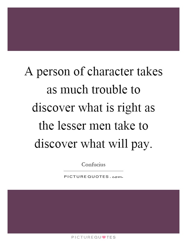 A person of character takes as much trouble to discover what is right as the lesser men take to discover what will pay Picture Quote #1