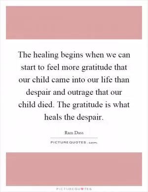 The healing begins when we can start to feel more gratitude that our child came into our life than despair and outrage that our child died. The gratitude is what heals the despair Picture Quote #1